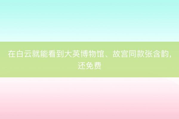 在白云就能看到大英博物馆、故宫同款张含韵，还免费
