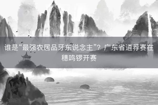 谁是“最强农居品牙东说念主”?广东省遴荐赛在穗鸣锣开赛