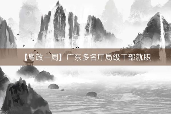 【粤政一周】广东多名厅局级干部就职