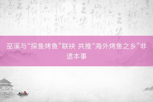 巫溪与“探鱼烤鱼”联袂 共推“海外烤鱼之乡”非遗本事