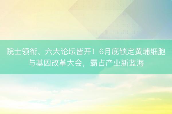 院士领衔、六大论坛皆开！6月底锁定黄埔细胞与基因改革大会，霸占产业新蓝海