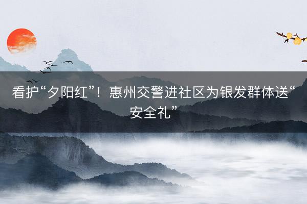 看护“夕阳红”！惠州交警进社区为银发群体送“安全礼”