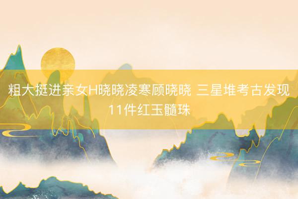 粗大挺进亲女H晓晓凌寒顾晓晓 三星堆考古发现11件红玉髓珠