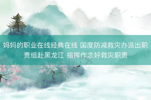 妈妈的职业在线经典在线 国度防减救灾办派出职责组赴黑龙江 指挥作念好救灾职责