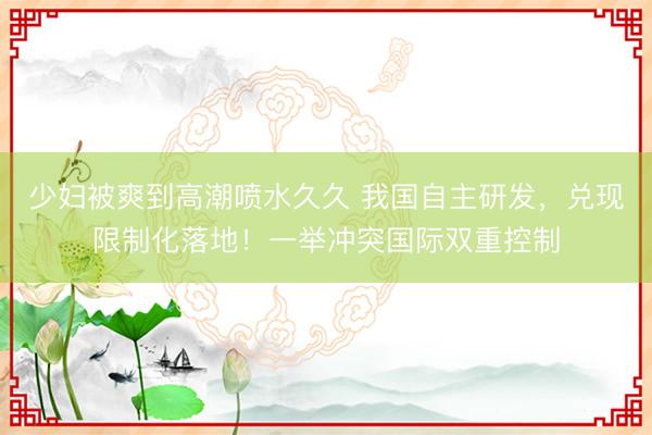 少妇被爽到高潮喷水久久 我国自主研发，兑现限制化落地！一举冲突国际双重控制