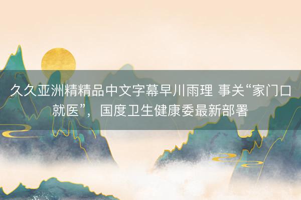 久久亚洲精精品中文字幕早川雨理 事关“家门口就医”，国度卫生健康委最新部署
