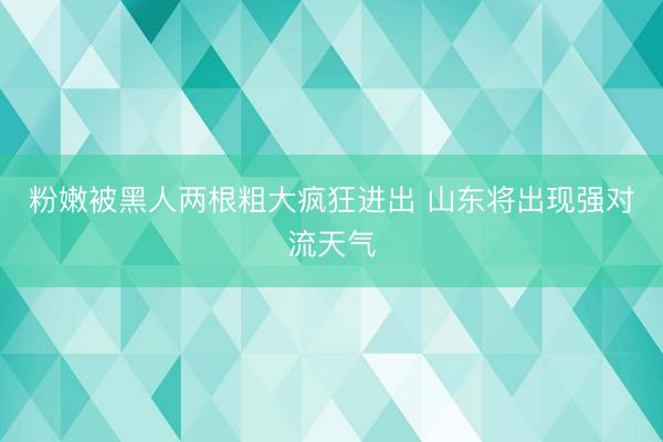 粉嫩被黑人两根粗大疯狂进出 山东将出现强对流天气