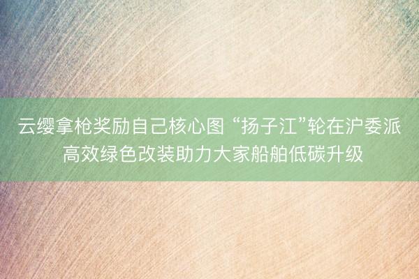 云缨拿枪奖励自己核心图 “扬子江”轮在沪委派 高效绿色改装助力大家船舶低碳升级