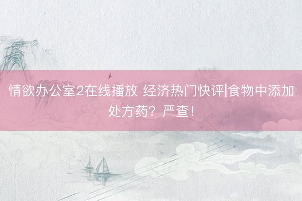 情欲办公室2在线播放 经济热门快评|食物中添加处方药？严查！
