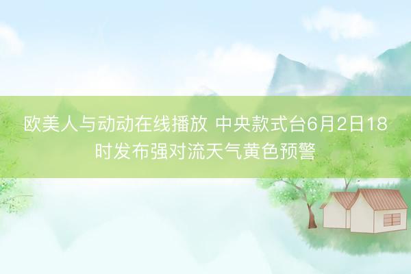 欧美人与动动在线播放 中央款式台6月2日18时发布强对流天气黄色预警
