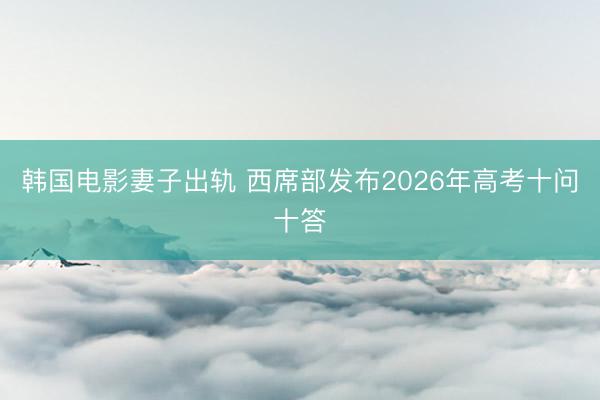 韩国电影妻子出轨 西席部发布2026年高考十问十答