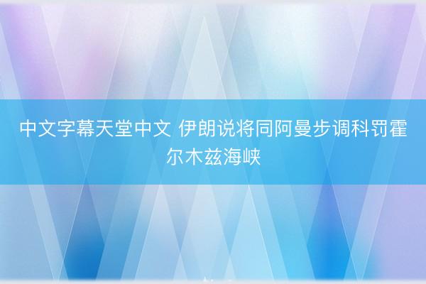 中文字幕天堂中文 伊朗说将同阿曼步调科罚霍尔木兹海峡