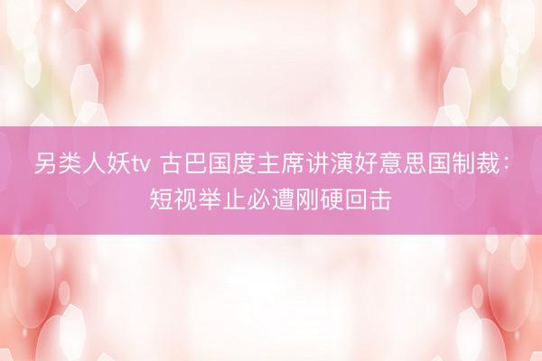 另类人妖tv 古巴国度主席讲演好意思国制裁：短视举止必遭刚硬回击