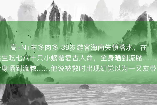 高+N+车多肉多 39岁游客海南失慎落水，在大海上漂了七天六夜，靠生吃七八十只小螃蟹复古人命，全身晒到流脓……他说被救时出现幻觉以为一又友带他去吃饭
