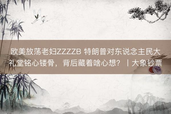 欧美放荡老妇ZZZZB 特朗普对东说念主民大礼堂铭心镂骨，背后藏着啥心想？丨大象钞票