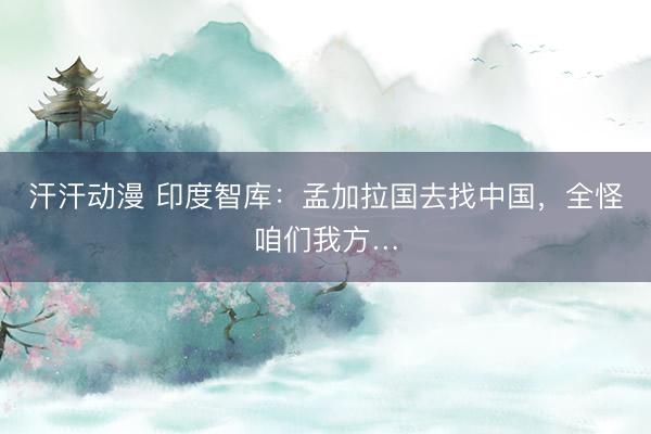 汗汗动漫 印度智库：孟加拉国去找中国，全怪咱们我方…