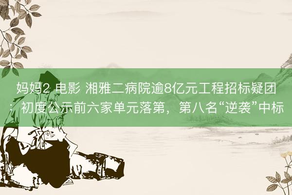 妈妈2 电影 湘雅二病院逾8亿元工程招标疑团：初度公示前六家单元落第，第八名“逆袭”中标
