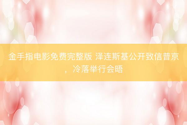 金手指电影免费完整版 泽连斯基公开致信普京，冷落举行会晤