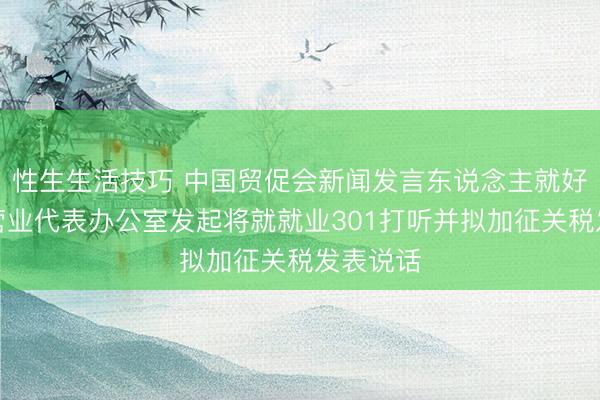 性生生活技巧 中国贸促会新闻发言东说念主就好意思国营业代表办公室发起将就就业301打听并拟加征关税发表说话