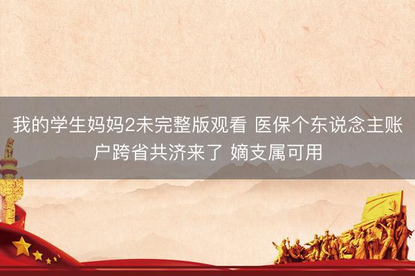 我的学生妈妈2未完整版观看 医保个东说念主账户跨省共济来了 嫡支属可用