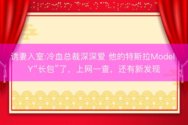 诱妻入室:冷血总裁深深爱 他的特斯拉Model Y“长包”了，上网一查，还有新发现