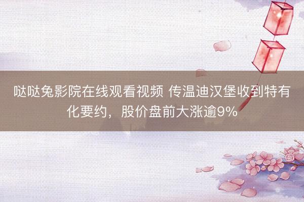 哒哒兔影院在线观看视频 传温迪汉堡收到特有化要约，股价盘前大涨逾9%