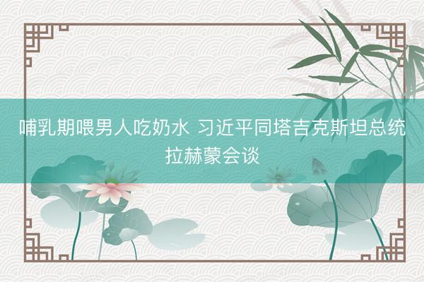 哺乳期喂男人吃奶水 习近平同塔吉克斯坦总统拉赫蒙会谈