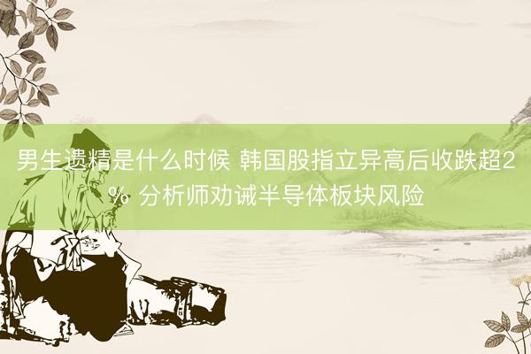 男生遗精是什么时候 韩国股指立异高后收跌超2% 分析师劝诫半导体板块风险