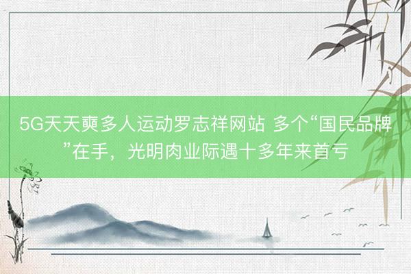 5G天天奭多人运动罗志祥网站 多个“国民品牌”在手，光明肉业际遇十多年来首亏