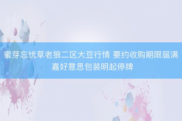 蜜芽忘忧草老狼二区大豆行情 要约收购期限届满 嘉好意思包装明起停牌