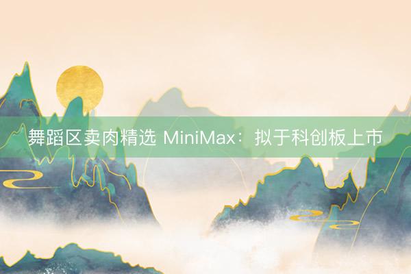 舞蹈区卖肉精选 MiniMax：拟于科创板上市