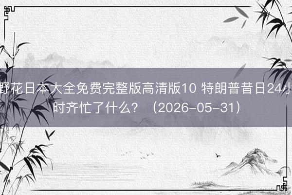 野花日本大全免费完整版高清版10 特朗普昔日24小时齐忙了什么？（2026-05-31）