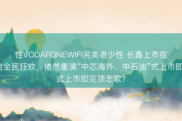 性VODAFONEWIFI另类老少性 长鑫上市在即！是开启全民狂欢，依然重演“中芯海外、中石油”式上市即见顶悲歌？