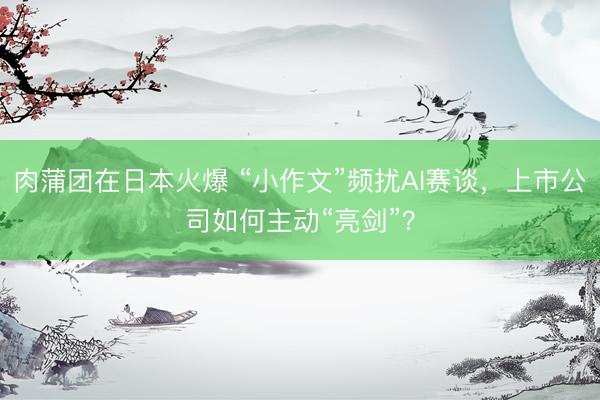 肉蒲团在日本火爆 “小作文”频扰AI赛谈，上市公司如何主动“亮剑”？