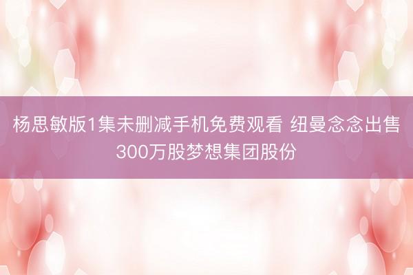 杨思敏版1集未删减手机免费观看 纽曼念念出售300万股梦想集团股份