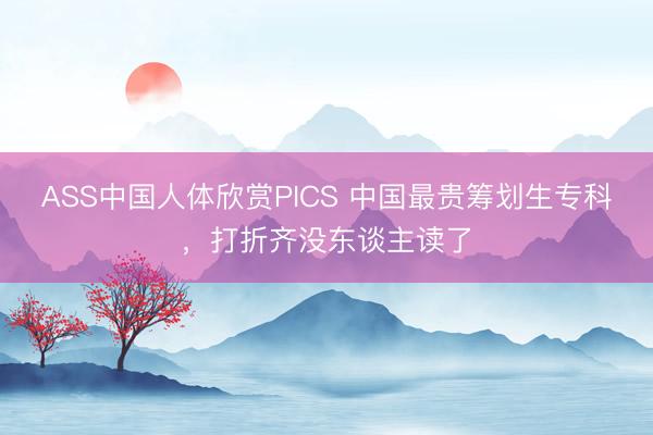 ASS中国人体欣赏PICS 中国最贵筹划生专科，打折齐没东谈主读了