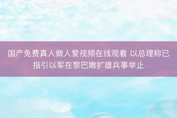 国产免费真人做人爱视频在线观看 以总理称已指引以军在黎巴嫩扩雄兵事举止