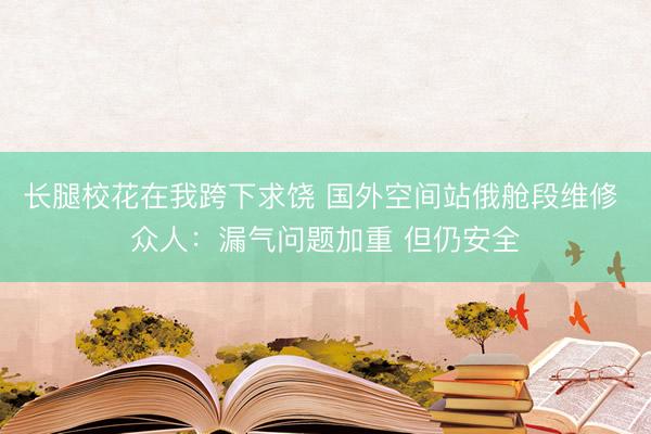 长腿校花在我跨下求饶 国外空间站俄舱段维修 众人：漏气问题加重 但仍安全