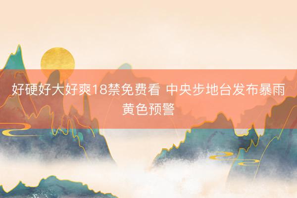 好硬好大好爽18禁免费看 中央步地台发布暴雨黄色预警