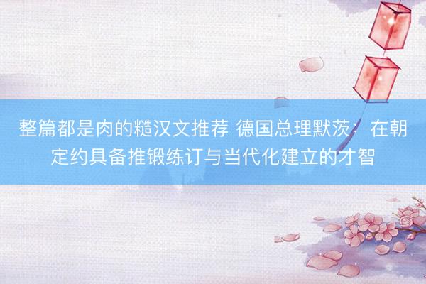 整篇都是肉的糙汉文推荐 德国总理默茨：在朝定约具备推锻练订与当代化建立的才智