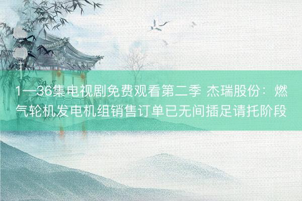 1—36集电视剧免费观看第二季 杰瑞股份：燃气轮机发电机组销售订单已无间插足请托阶段