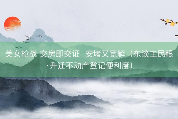 美女枪战 交房即交证  安堵又宽解（东谈主民眼·升迁不动产登记便利度）