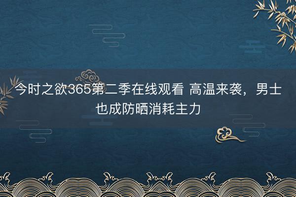 今时之欲365第二季在线观看 高温来袭，男士也成防晒消耗主力