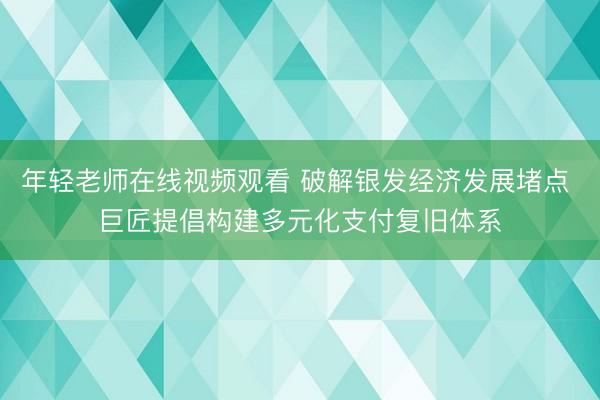 年轻老师在线视频观看 破解银发经济发展堵点 巨匠提倡构建多元化支付复旧体系