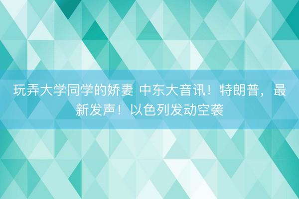 玩弄大学同学的娇妻 中东大音讯！特朗普，最新发声！以色列发动空袭