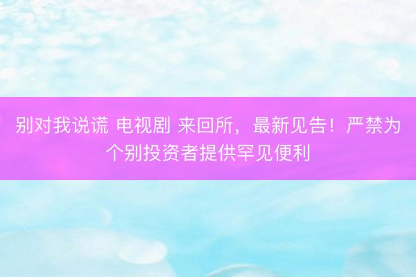 别对我说谎 电视剧 来回所，最新见告！严禁为个别投资者提供罕见便利