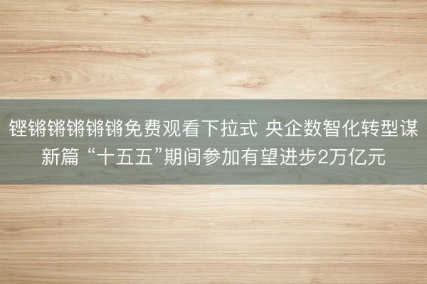 铿锵锵锵锵锵免费观看下拉式 央企数智化转型谋新篇 “十五五”期间参加有望进步2万亿元