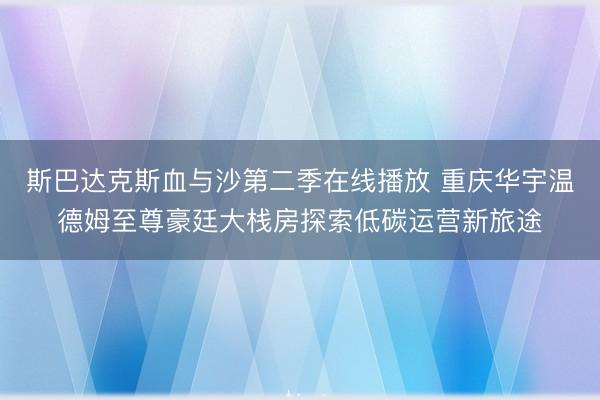 斯巴达克斯血与沙第二季在线播放 重庆华宇温德姆至尊豪廷大栈房探索低碳运营新旅途