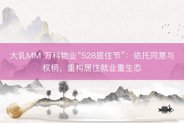 大乳MM 万科物业“528居住节”:依托同意与权柄,重构居住就业重生态