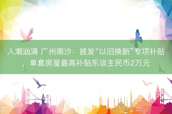 人潮汹涌 广州南沙：披发“以旧换新”专项补贴，单套房屋最高补贴东谈主民币2万元